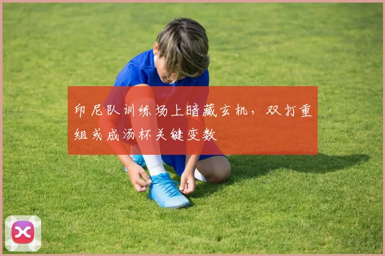 印尼队训练场上暗藏玄机，双打重组或成汤杯关键变数 - 搜狐体育