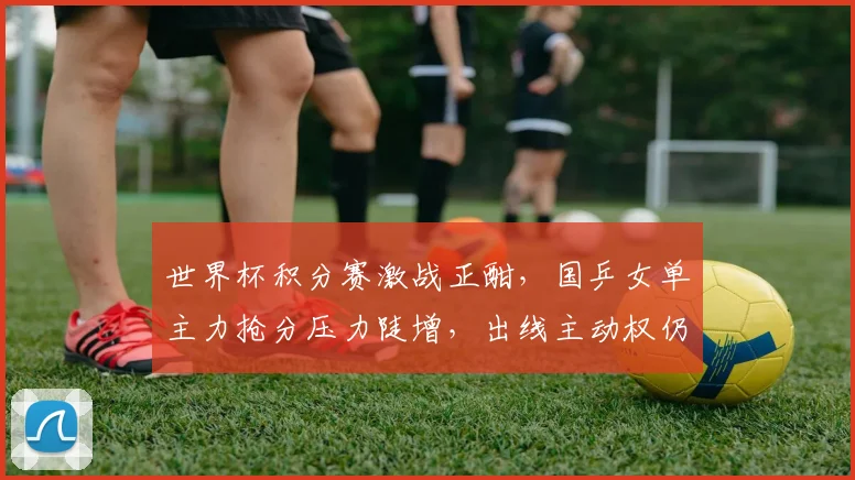 世界杯积分赛激战正酣，国乒女单主力抢分压力陡增，出线主动权仍握手中