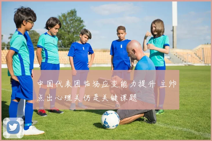 中国代表团临场应变能力提升 主帅点出心理关仍是关键课题