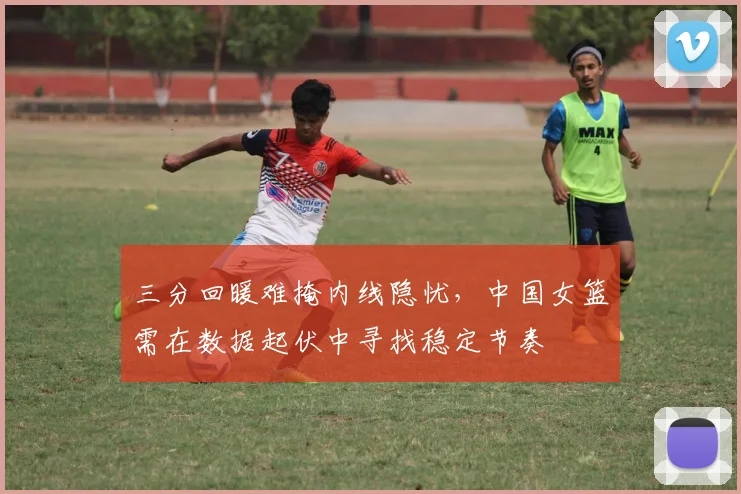 三分回暖难掩内线隐忧,中国女篮需在数据起伏中寻找稳定节奏
