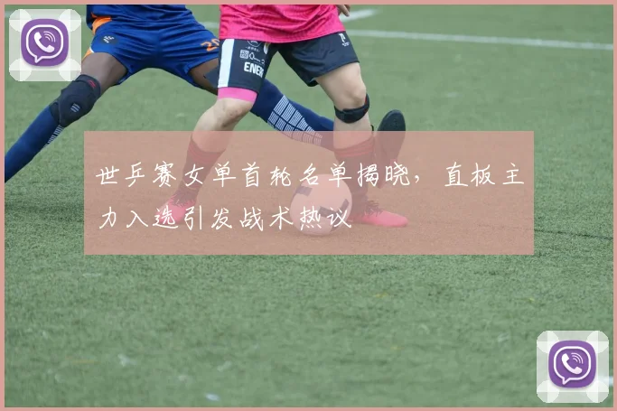 世乒赛女单首轮名单揭晓，直板主力入选引发战术热议