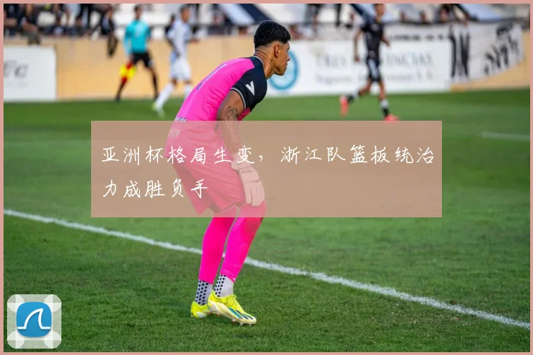 亚洲杯格局生变,浙江队篮板统治力成胜负手
