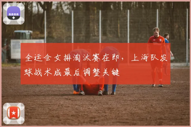 全运会女排淘汰赛在即，上海队发球战术成最后调整关键