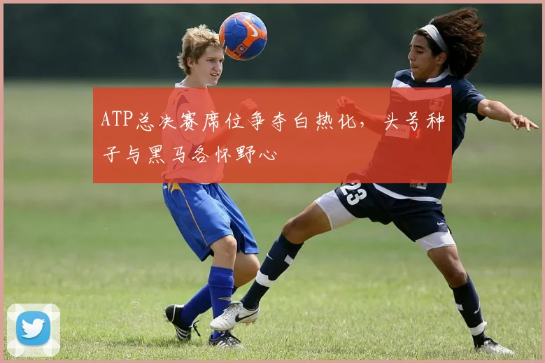 ATP总决赛席位争夺白热化，头号种子与黑马各怀野心
