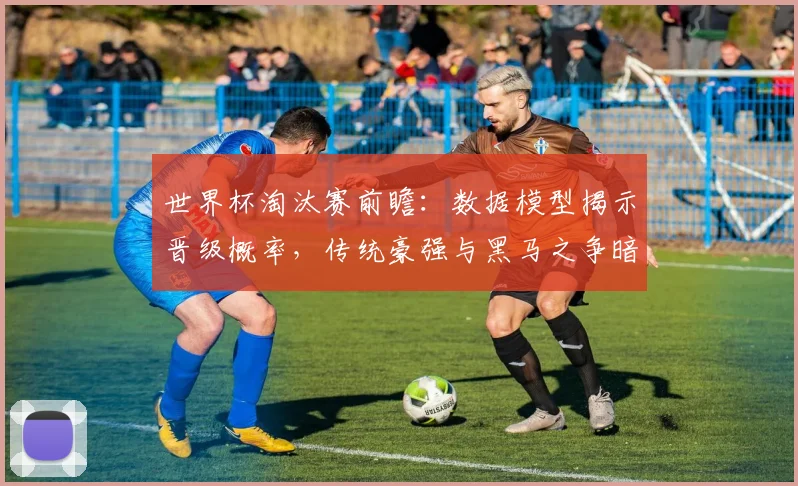 世界杯淘汰赛前瞻：数据模型揭示晋级概率，传统豪强与黑马之争暗藏玄机
