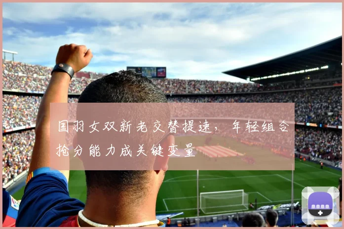 国羽女双新老交替提速，年轻组合抢分能力成关键变量 - 搜狐体育