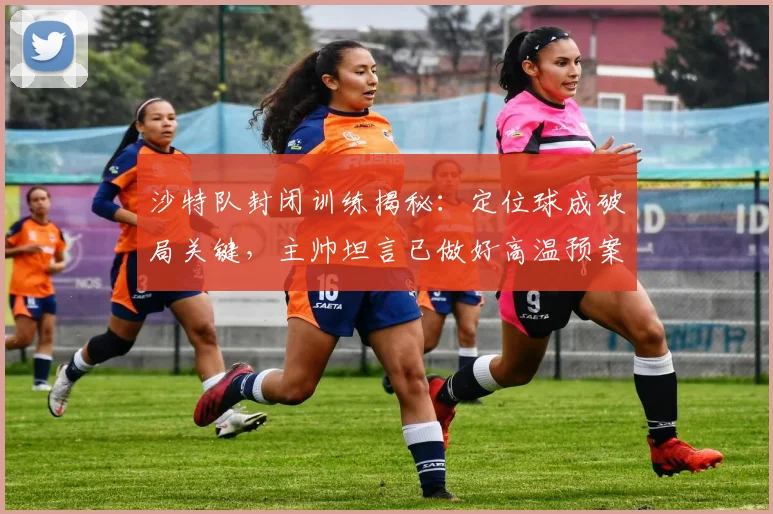 沙特队封闭训练揭秘:定位球成破局关键,主帅坦言已做好高温预案