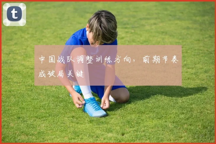 中国战队调整训练方向,前期节奏成破局关键