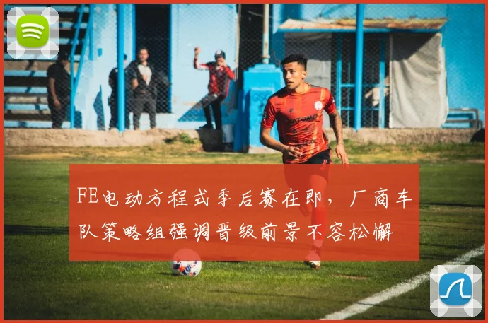 FE电动方程式季后赛在即，厂商车队策略组强调晋级前景不容松懈