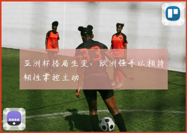 亚洲杯格局生变，欧洲强手以相持韧性掌控主动