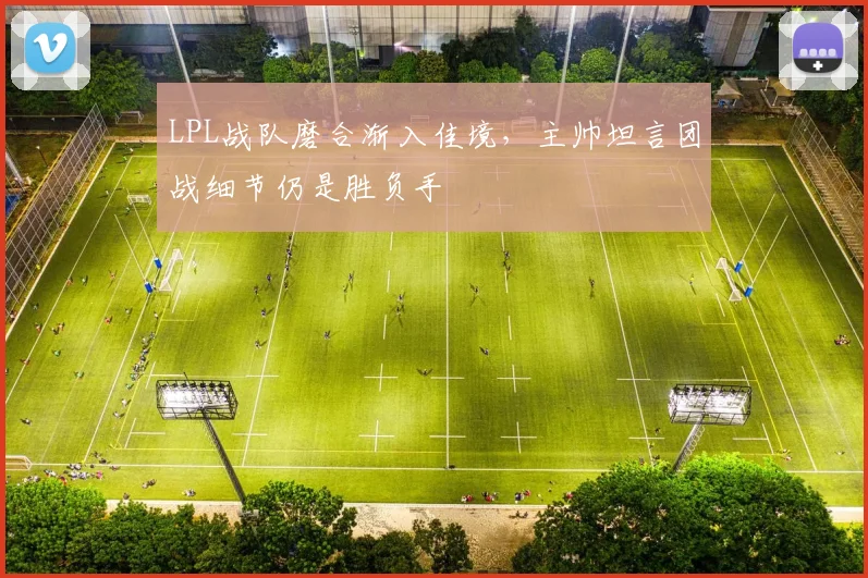 LPL战队磨合渐入佳境，主帅坦言团战细节仍是胜负手