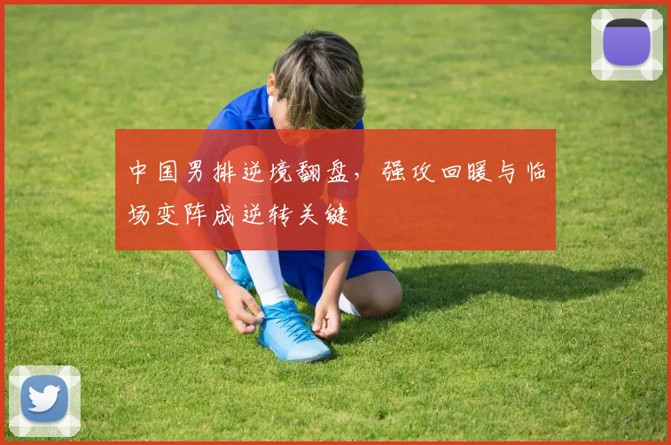 中国男排逆境翻盘，强攻回暖与临场变阵成逆转关键