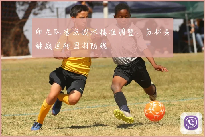 印尼队落点战术精准调整,苏杯关键战逆转国羽防线