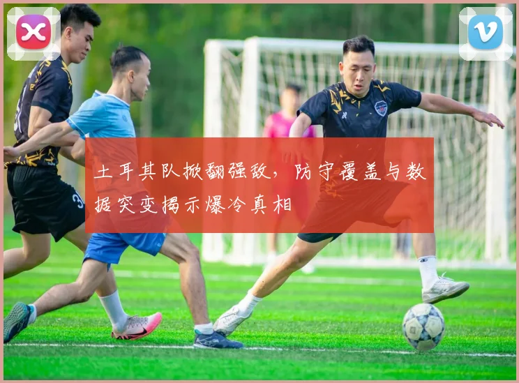 土耳其队掀翻强敌,防守覆盖与数据突变揭示爆冷真相