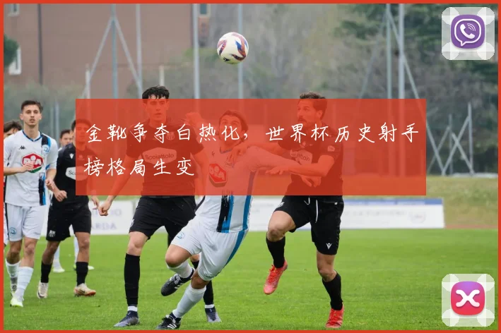 金靴争夺白热化,世界杯历史射手榜格局生变