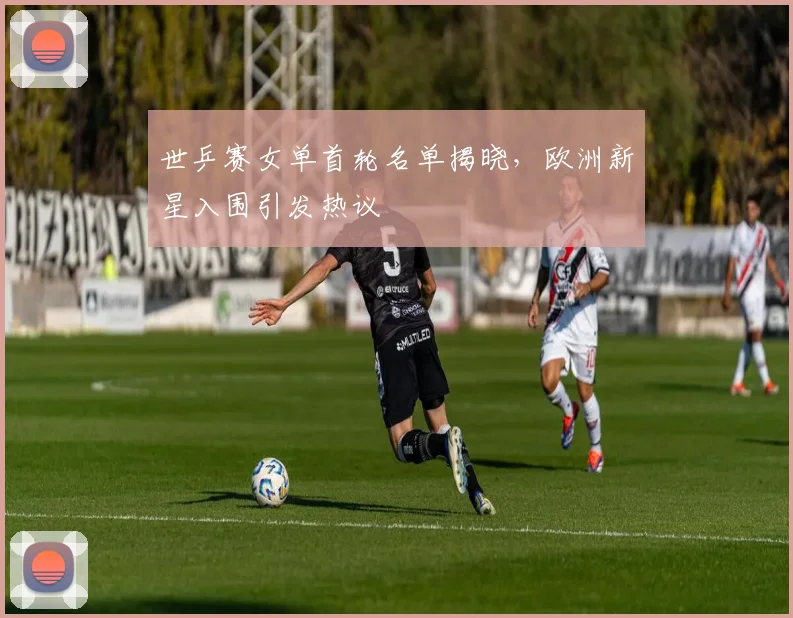 世乒赛女单首轮名单揭晓,欧洲新星入围引发热议
