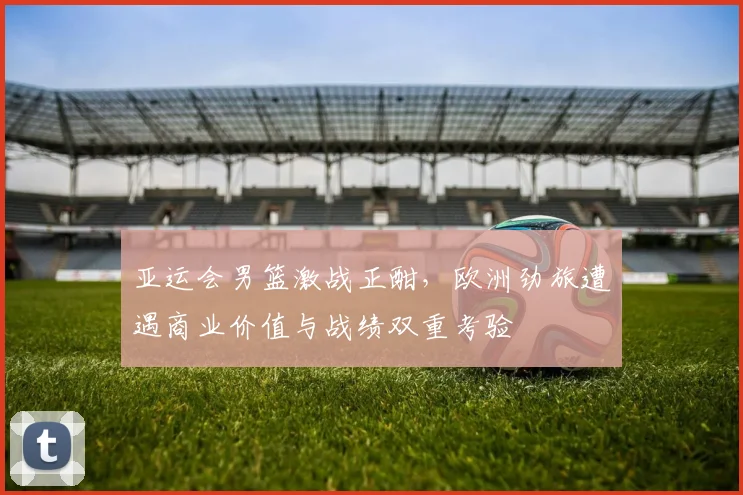 亚运会男篮激战正酣,欧洲劲旅遭遇商业价值与战绩双重考验