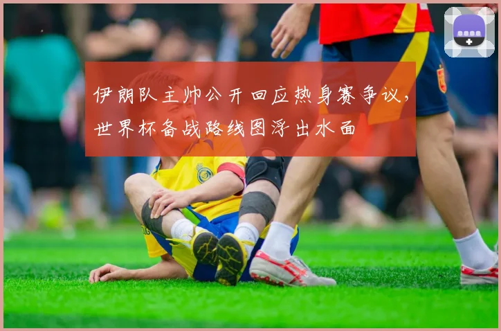 伊朗队主帅公开回应热身赛争议，世界杯备战路线图浮出水面