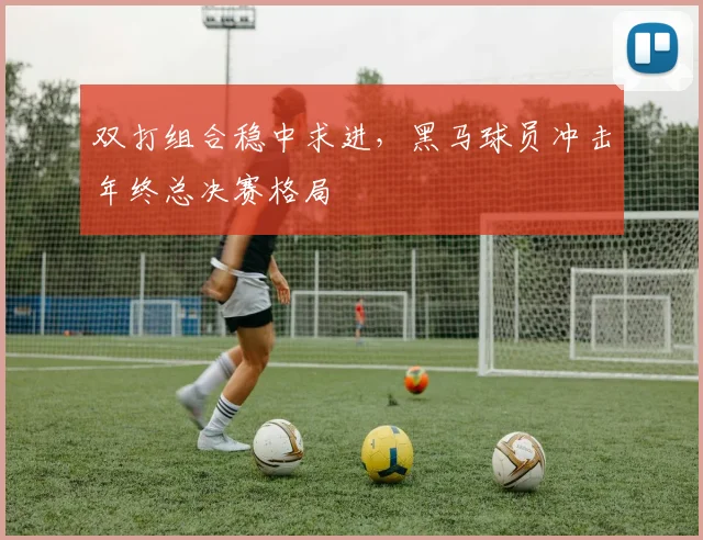 双打组合稳中求进，黑马球员冲击年终总决赛格局 - 搜狐体育