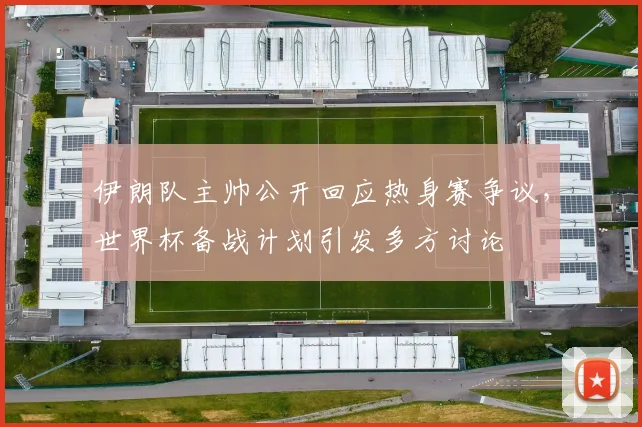 伊朗队主帅公开回应热身赛争议,世界杯备战计划引发多方讨论