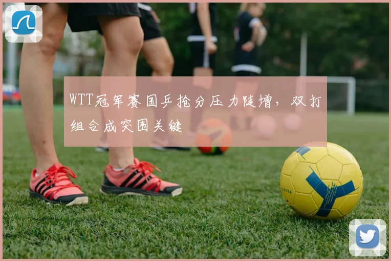 WTT冠军赛国乒抢分压力陡增,双打组合成突围关键