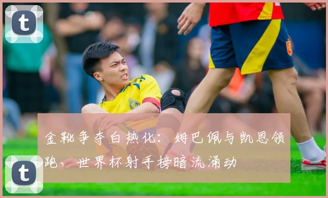 金靴争夺白热化：姆巴佩与凯恩领跑，世界杯射手榜暗流涌动