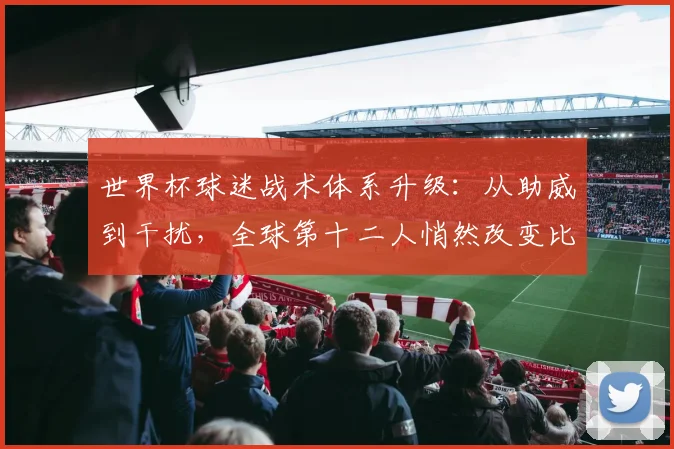 世界杯球迷战术体系升级：从助威到干扰，全球第十二人悄然改变比赛