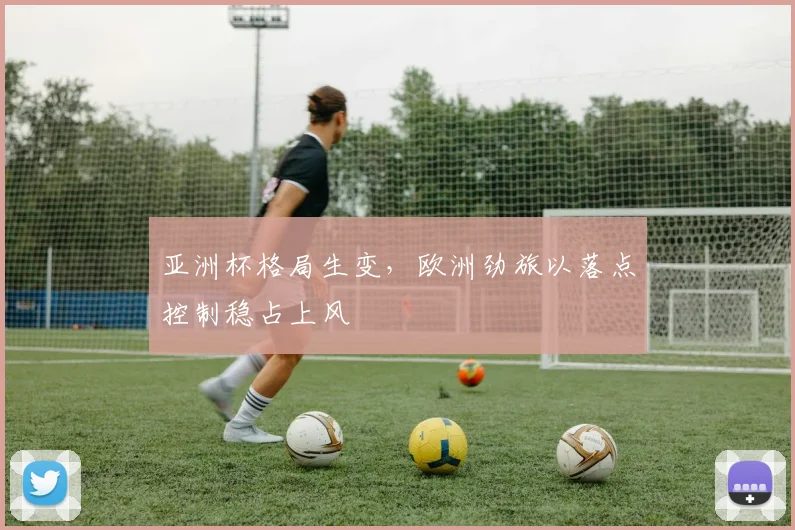 亚洲杯格局生变，欧洲劲旅以落点控制稳占上风