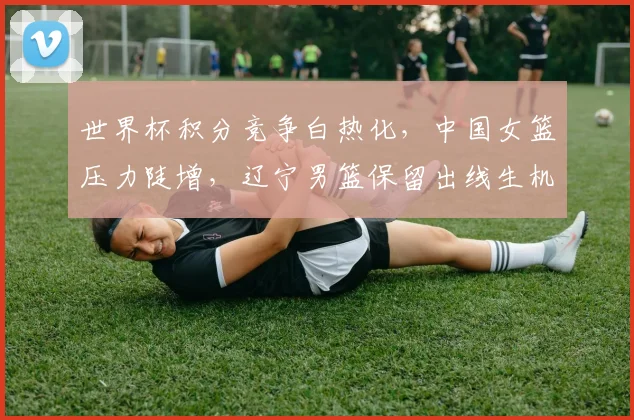 世界杯积分竞争白热化，中国女篮压力陡增，辽宁男篮保留出线生机