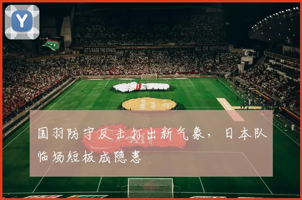 国羽防守反击打出新气象，日本队临场短板成隐患 - 搜狐体育