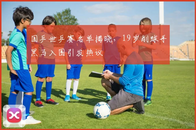 国乒世乒赛名单揭晓，19岁削球手黑马入围引发热议 - 搜狐体育