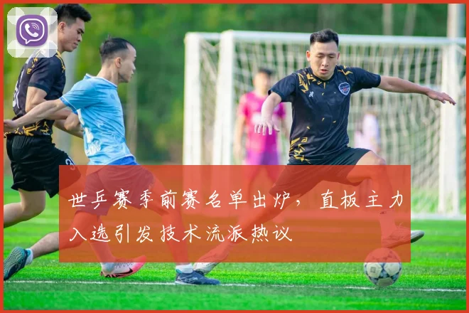 世乒赛季前赛名单出炉,直板主力入选引发技术流派热议