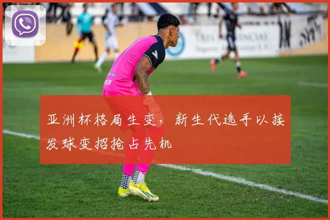 亚洲杯格局生变,新生代选手以接发球变招抢占先机