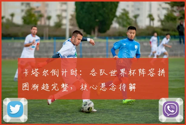 卡塔尔倒计时：各队世界杯阵容拼图渐趋完整，核心悬念待解