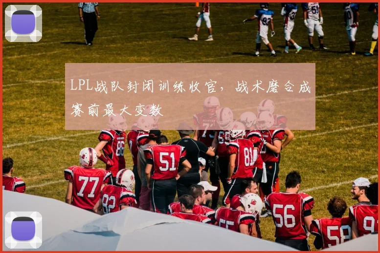 LPL战队封闭训练收官,战术磨合成赛前最大变数