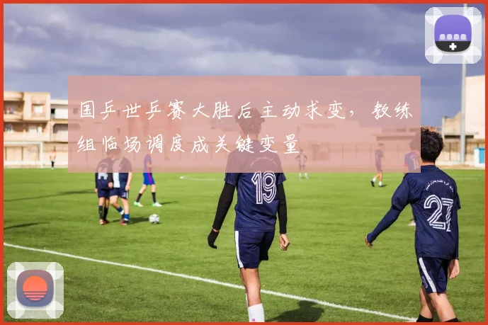 国乒世乒赛大胜后主动求变，教练组临场调度成关键变量 - 搜狐体育