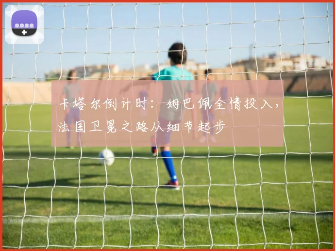 卡塔尔倒计时：姆巴佩全情投入，法国卫冕之路从细节起步
