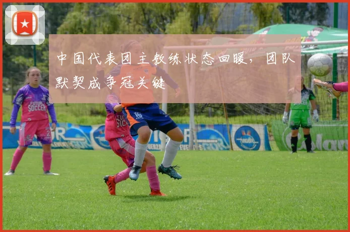 中国代表团主教练状态回暖，团队默契成争冠关键