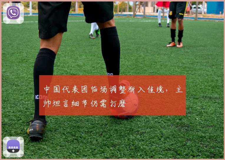 中国代表团临场调整渐入佳境，主帅坦言细节仍需打磨